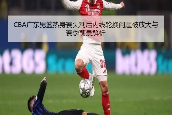 CBA广东男篮热身赛失利后内线轮换问题被放大与赛季前景解析